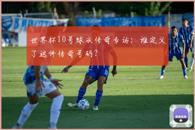 世界杯10号球衣传奇专访：谁定义了这件传奇号码？