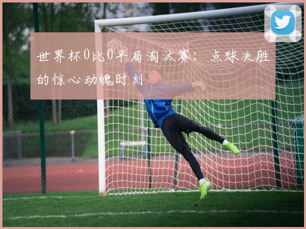 世界杯0比0平局淘汰赛：点球决胜的惊心动魄时刻