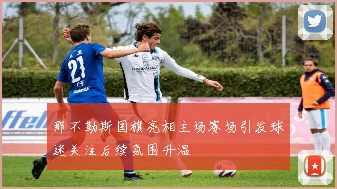 那不勒斯国旗亮相主场赛场引发球迷关注后续氛围升温