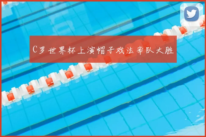 C罗世界杯上演帽子戏法率队大胜