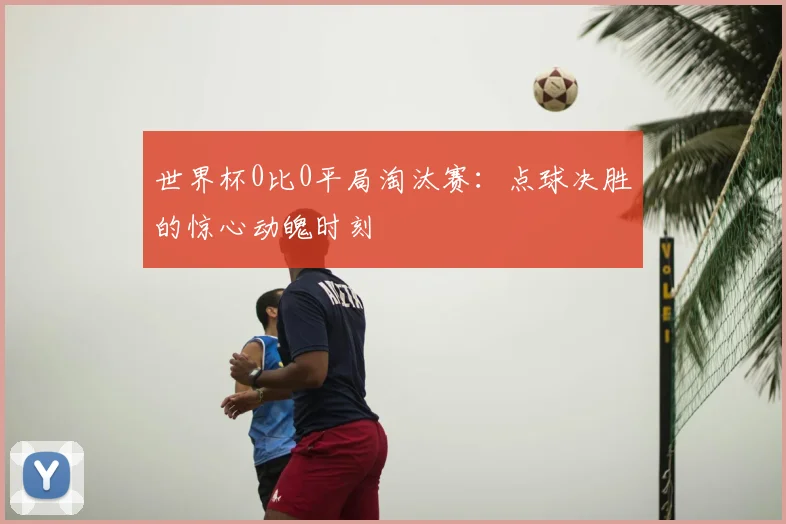 世界杯0比0平局淘汰赛：点球决胜的惊心动魄时刻
