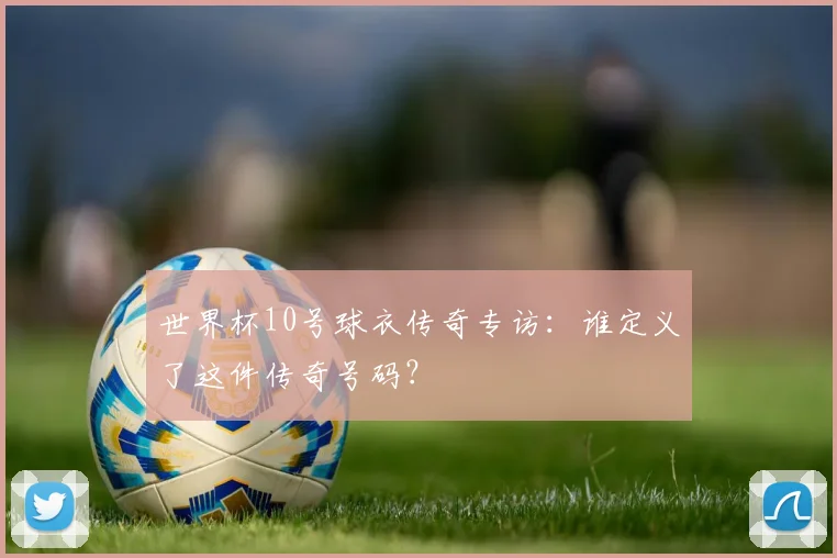 世界杯10号球衣传奇专访：谁定义了这件传奇号码？