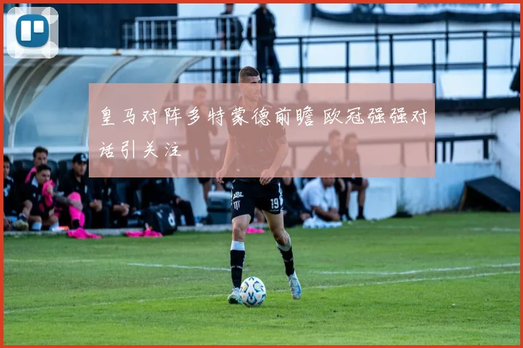 皇马对阵多特蒙德前瞻 欧冠强强对话引关注