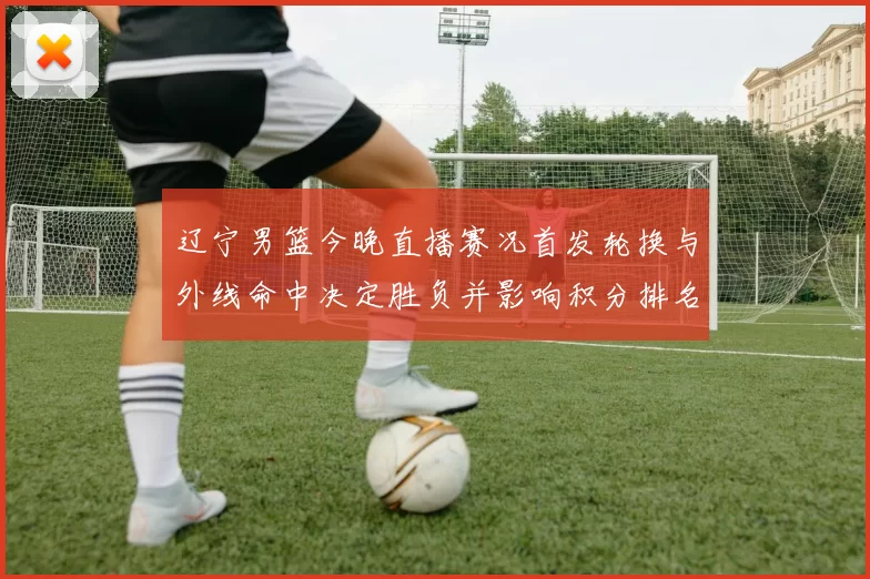 辽宁男篮今晚直播赛况首发轮换与外线命中决定胜负并影响积分排名