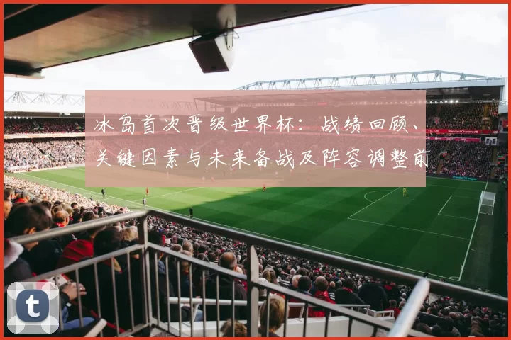 冰岛首次晋级世界杯：战绩回顾、关键因素与未来备战及阵容调整前景