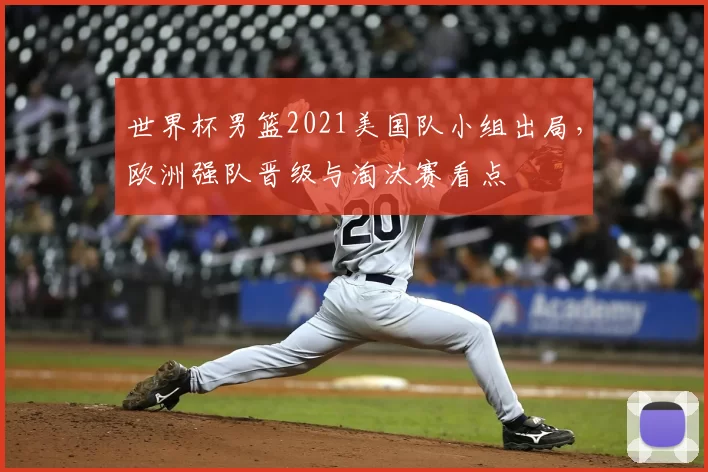 世界杯男篮2021美国队小组出局,欧洲强队晋级与淘汰赛看点