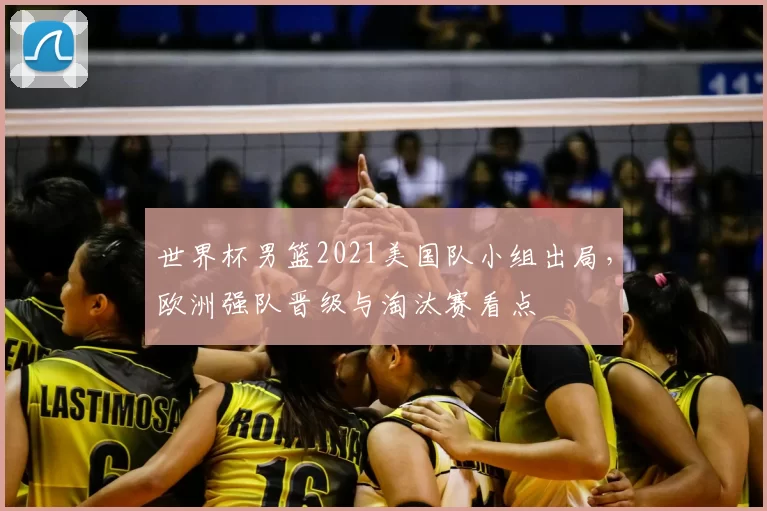 世界杯男篮2021美国队小组出局,欧洲强队晋级与淘汰赛看点