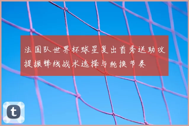 法国队世界杯球星复出首秀送助攻提振锋线战术选择与轮换节奏