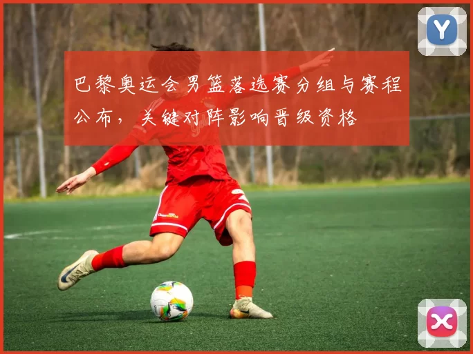 巴黎奥运会男篮落选赛分组与赛程公布,关键对阵影响晋级资格