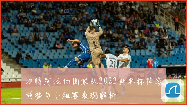 沙特阿拉伯国家队2022世界杯阵容调整与小组赛表现解析