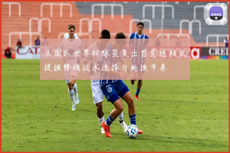 法国队世界杯球星复出首秀送助攻提振锋线战术选择与轮换节奏