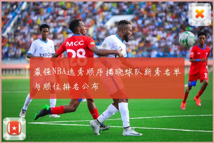 最强NBA选秀顺序揭晓球队新秀名单与顺位排名公布