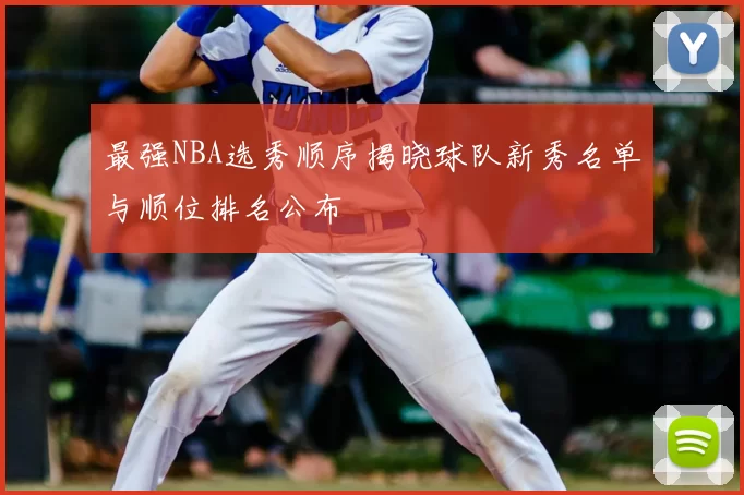 最强NBA选秀顺序揭晓球队新秀名单与顺位排名公布