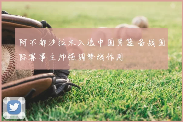 阿不都沙拉木入选中国男篮 备战国际赛事主帅强调锋线作用