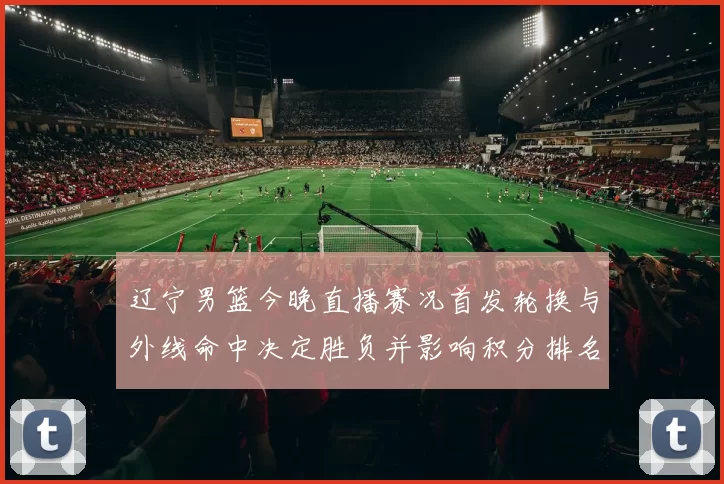 辽宁男篮今晚直播赛况首发轮换与外线命中决定胜负并影响积分排名