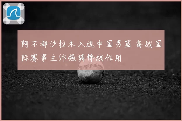 阿不都沙拉木入选中国男篮 备战国际赛事主帅强调锋线作用