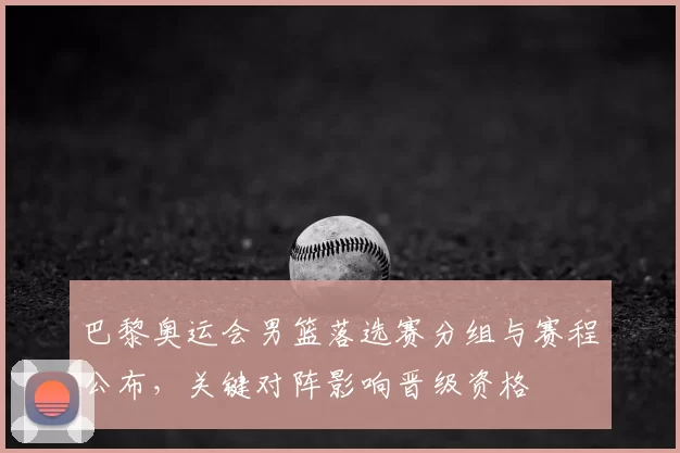 巴黎奥运会男篮落选赛分组与赛程公布,关键对阵影响晋级资格