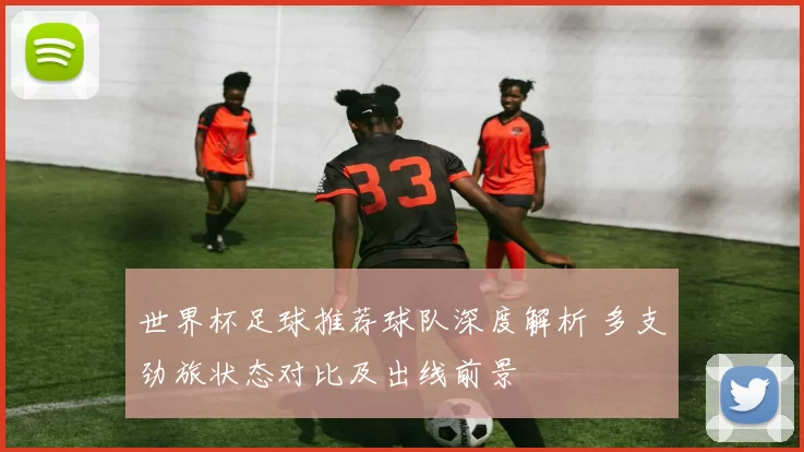 世界杯足球推荐球队深度解析 多支劲旅状态对比及出线前景