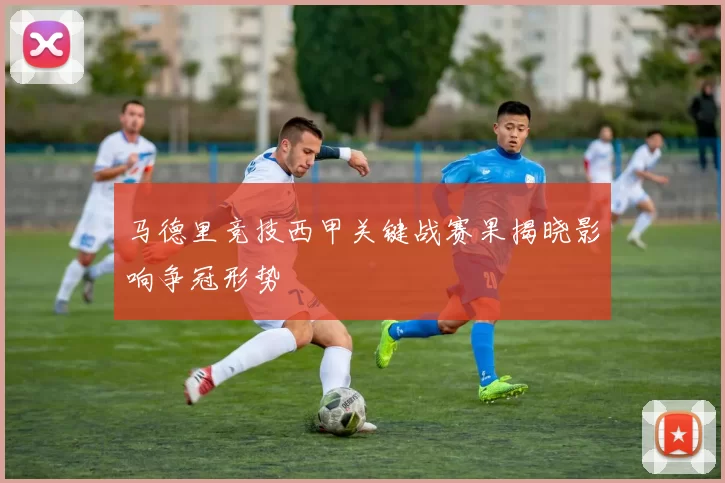 马德里竞技西甲关键战赛果揭晓影响争冠形势