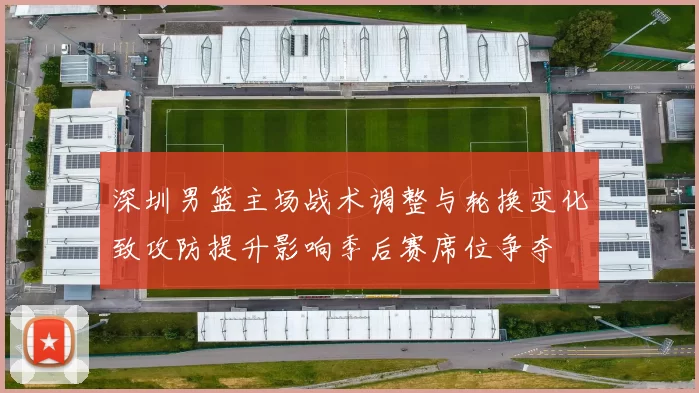 深圳男篮主场战术调整与轮换变化致攻防提升影响季后赛席位争夺