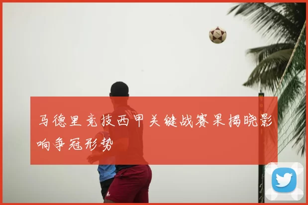 马德里竞技西甲关键战赛果揭晓影响争冠形势