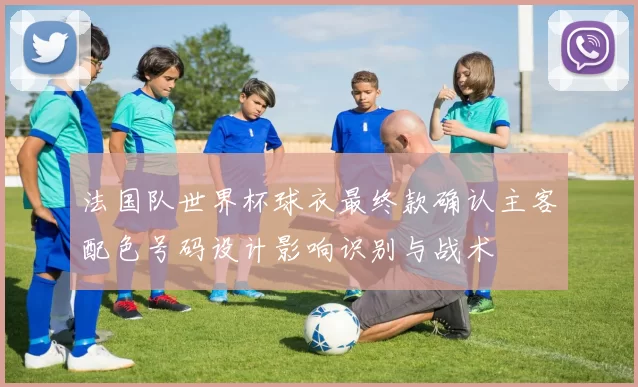 法国队世界杯球衣最终款确认主客配色号码设计影响识别与战术