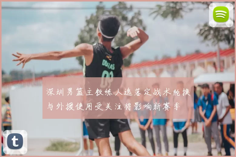 深圳男篮主教练人选落定战术轮换与外援使用受关注将影响新赛季