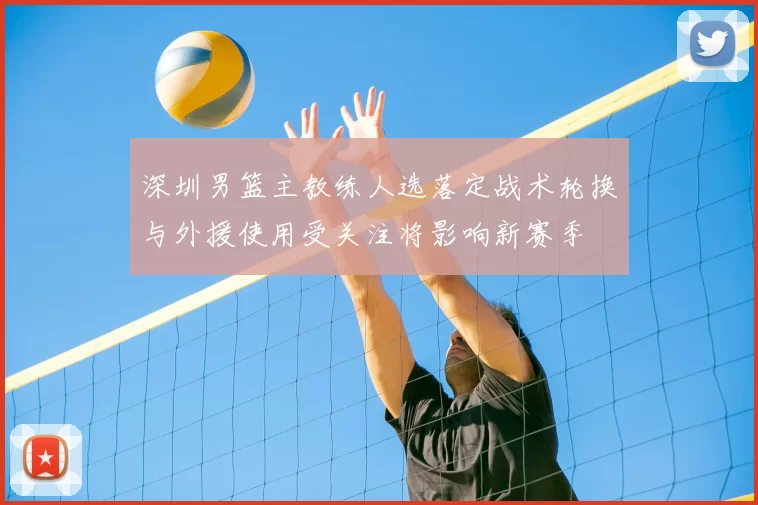 深圳男篮主教练人选落定战术轮换与外援使用受关注将影响新赛季