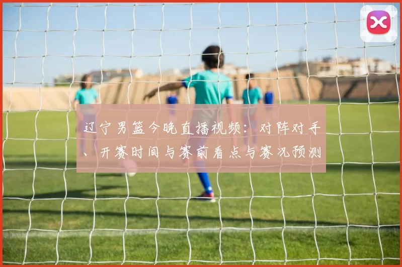 辽宁男篮今晚直播视频:对阵对手、开赛时间与赛前看点与赛况预测